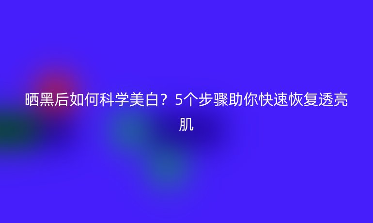 曬黑后如何科學(xué)美白？5個(gè)步驟助你快速恢復(fù)透亮肌