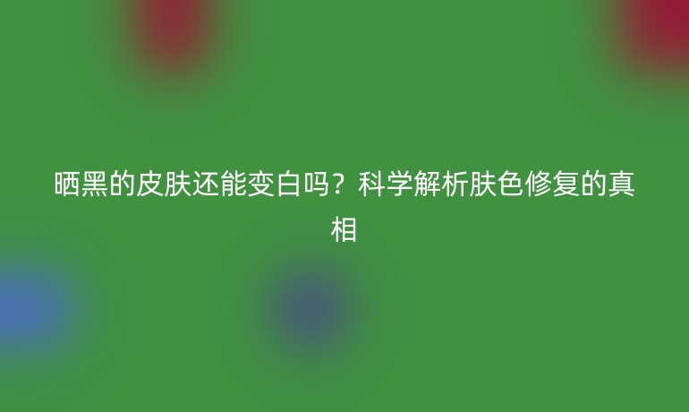 曬黑的皮膚還能變白嗎？科學(xué)解析膚色修復(fù)的真相
