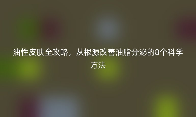 油性皮膚全攻略，從根源改善油脂分泌的8個科學(xué)方法
