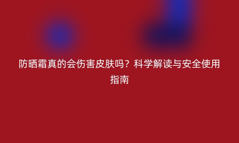 防曬霜真的會(huì)傷害皮膚嗎？科學(xué)解讀與安全使用指南