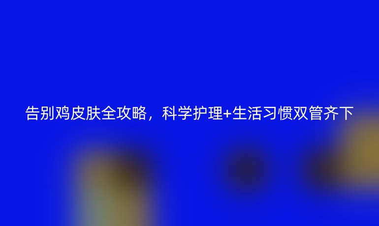 告別雞皮膚全攻略，科學(xué)護(hù)理+生活習(xí)慣雙管齊下