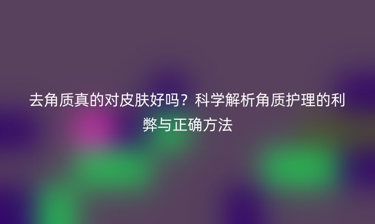 去角質(zhì)真的對(duì)皮膚好嗎？科學(xué)解析角質(zhì)護(hù)理的利弊與正確方法