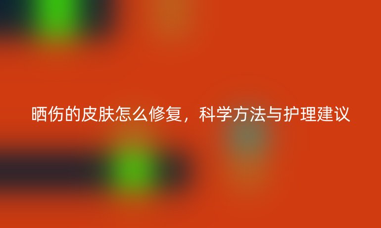 曬傷的皮膚怎么修復(fù)，科學(xué)方法與護(hù)理建議