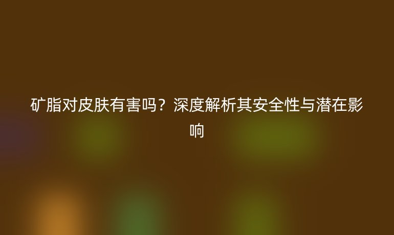礦脂對(duì)皮膚有害嗎？深度解析其安全性與潛在影響