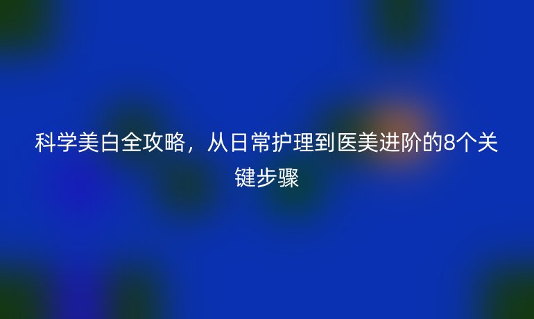 科學(xué)美白全攻略，從日常護(hù)理到醫(yī)美進(jìn)階的8個(gè)關(guān)鍵步驟