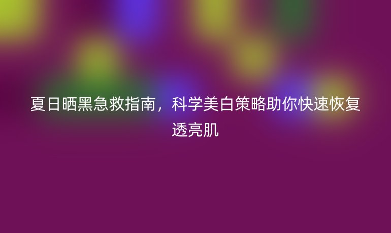 夏日曬黑急救指南，科學(xué)美白策略助你快速恢復(fù)透亮肌