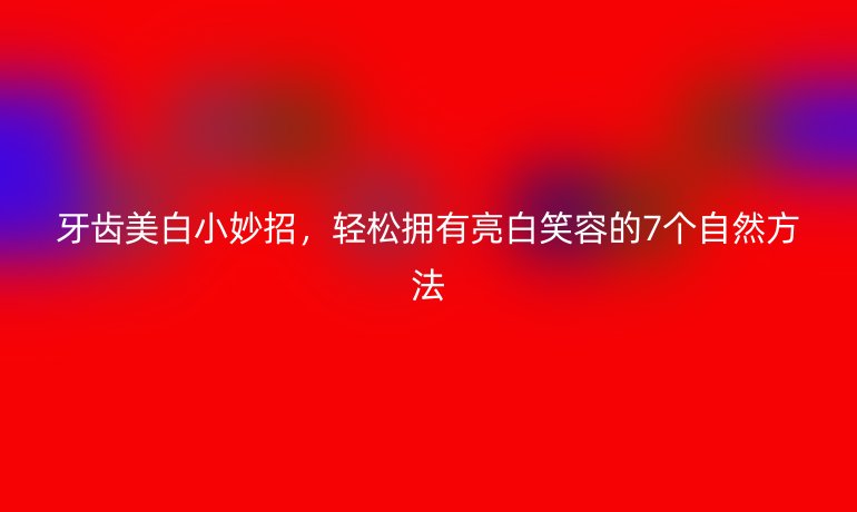 牙齒美白小妙招，輕松擁有亮白笑容的7個(gè)自然方法