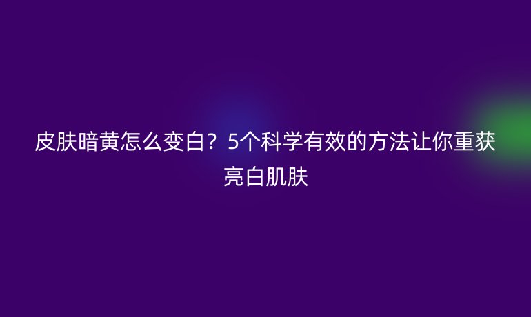 皮膚暗黃怎么變白？5個(gè)科學(xué)有效的方法讓你重獲亮白肌膚