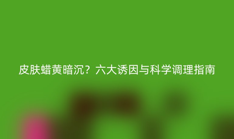 皮膚蠟黃暗沉？六大誘因與科學(xué)調(diào)理指南
