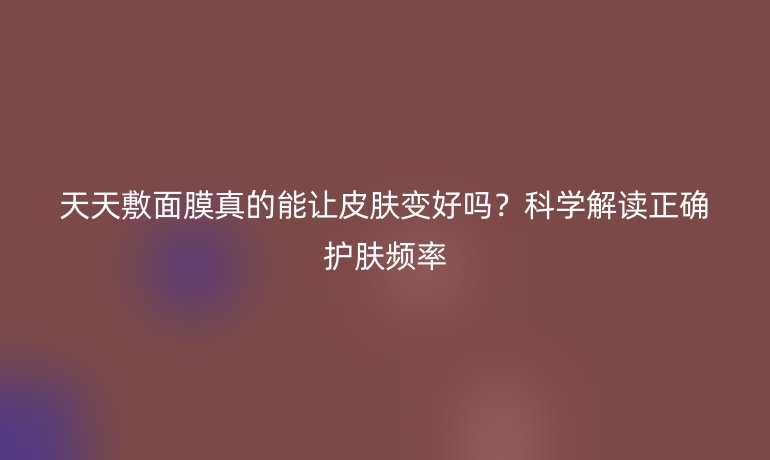 天天敷面膜真的能讓皮膚變好嗎?科學(xué)解讀正確護(hù)膚頻率