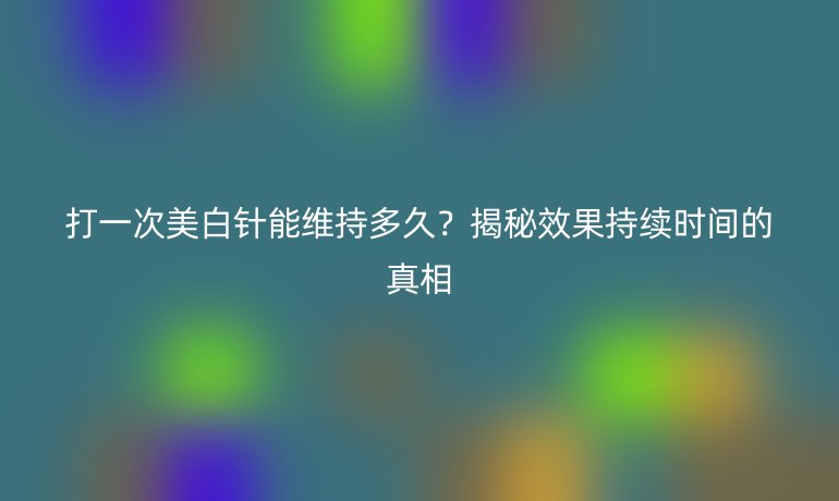 打一次美白針能維持多久？揭秘效果持續(xù)時(shí)間的真相