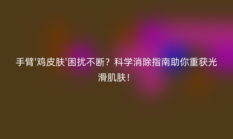 手臂'雞皮膚'困擾不斷？科學(xué)消除指南助你重獲光滑肌膚！