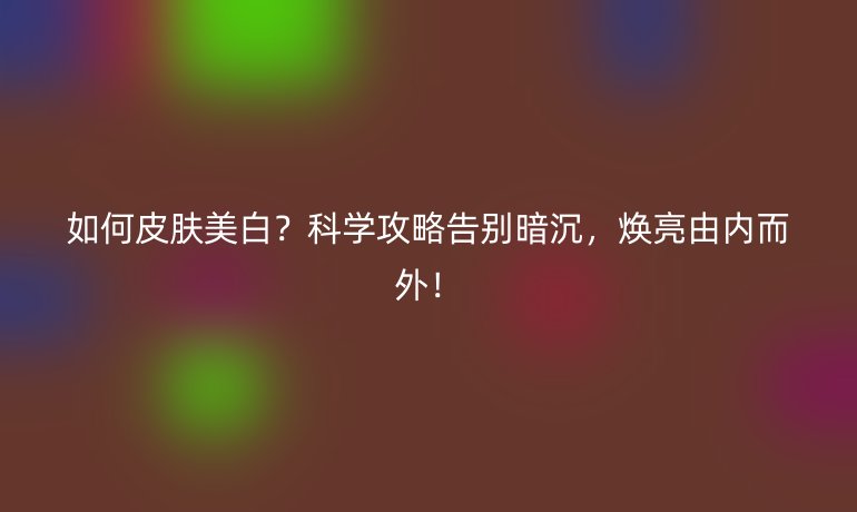 如何皮膚美白？科學(xué)攻略告別暗沉，煥亮由內(nèi)而外！