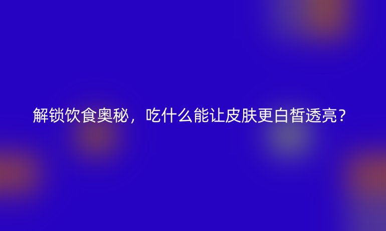 解鎖飲食奧秘，吃什么能讓皮膚更白皙透亮？