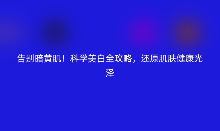 告別暗黃肌！科學(xué)美白全攻略，還原肌膚健康光澤