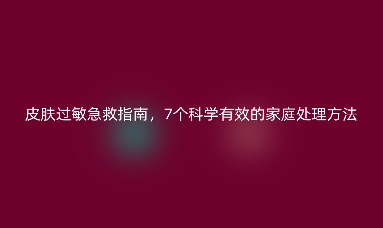 皮膚過(guò)敏急救指南，7個(gè)科學(xué)有效的家庭處理方法