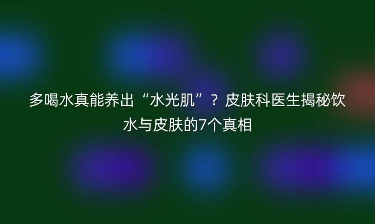 多喝水真能養(yǎng)出“水光肌”？皮膚科醫(yī)生揭秘飲水與皮膚的7個真相