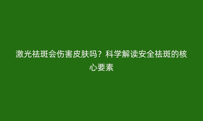 激光祛斑會傷害皮膚嗎？科學解讀安全祛斑的核心要素