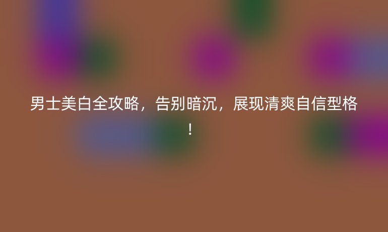 男士美白全攻略，告別暗沉，展現(xiàn)清爽自信型格！