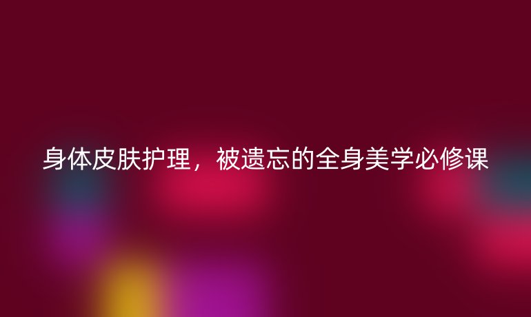 身體皮膚護(hù)理，被遺忘的全身美學(xué)必修課