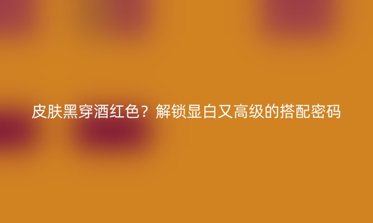 皮膚黑穿酒紅色？解鎖顯白又高級的搭配密碼