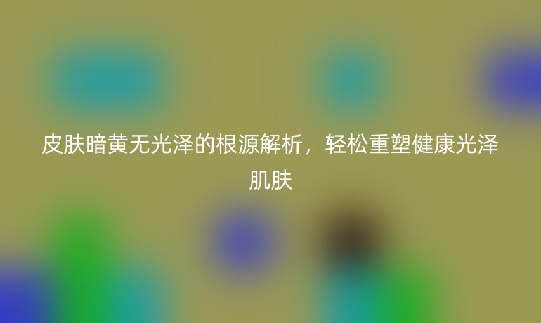 皮膚暗黃無光澤的根源解析，輕松重塑健康光澤肌膚