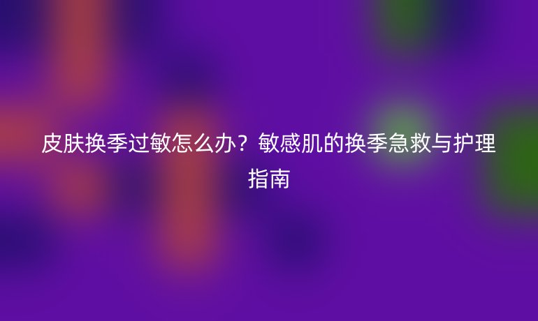 皮膚換季過(guò)敏怎么辦？敏感肌的換季急救與護(hù)理指南