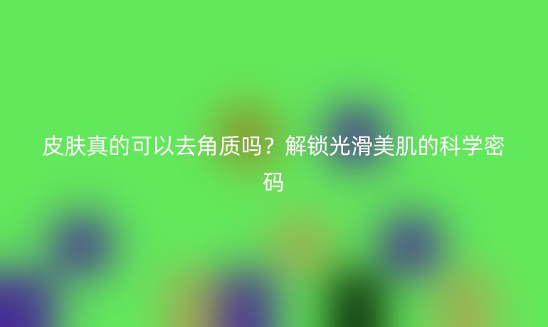 皮膚真的可以去角質(zhì)嗎？解鎖光滑美肌的科學(xué)密碼