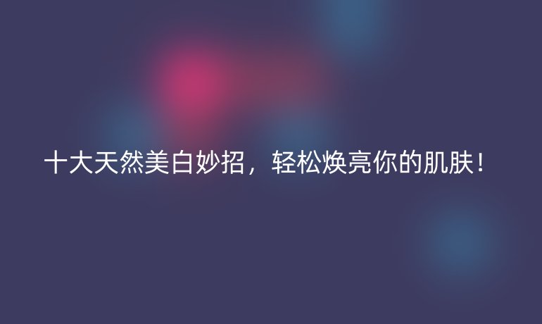 十大天然美白妙招，輕松煥亮你的肌膚！