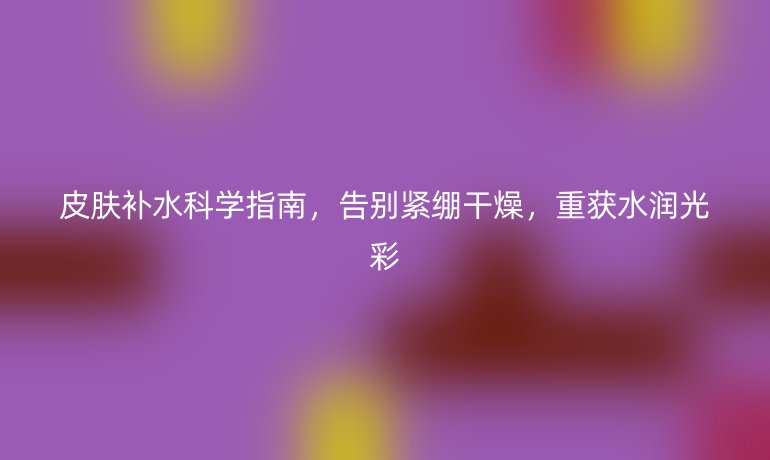 皮膚補(bǔ)水科學(xué)指南，告別緊繃干燥，重獲水潤(rùn)光彩