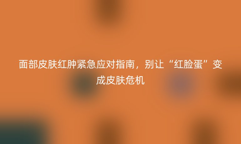 面部皮膚紅腫緊急應(yīng)對(duì)指南，別讓“紅臉蛋”變成皮膚危機(jī)