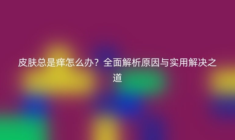 皮膚總是癢怎么辦？全面解析原因與實(shí)用解決之道