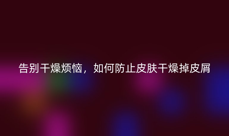 告別干燥煩惱，如何防止皮膚干燥掉皮屑