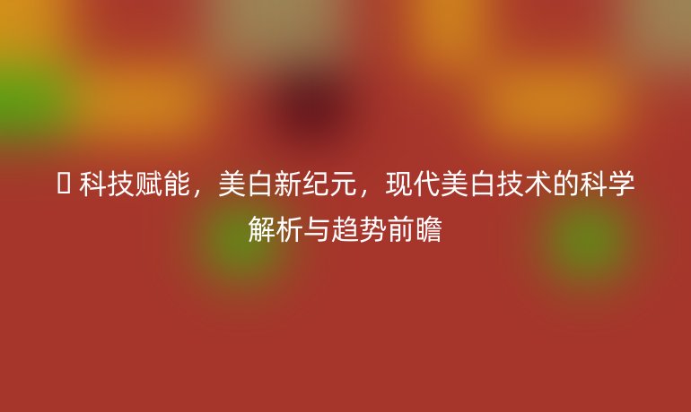 ?? 科技賦能，美白新紀(jì)元，現(xiàn)代美白技術(shù)的科學(xué)解析與趨勢前瞻