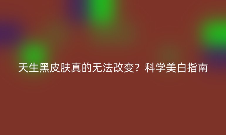 天生黑皮膚真的無(wú)法改變？科學(xué)美白指南