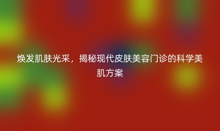 煥發(fā)肌膚光采，揭秘現(xiàn)代皮膚美容門診的科學(xué)美肌方案