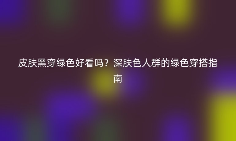 皮膚黑穿綠色好看嗎？深膚色人群的綠色穿搭指南