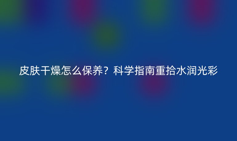 皮膚干燥怎么保養(yǎng)？科學(xué)指南重拾水潤光彩