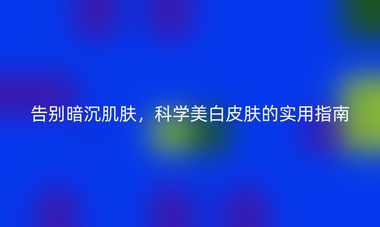 告別暗沉肌膚，科學(xué)美白皮膚的實(shí)用指南