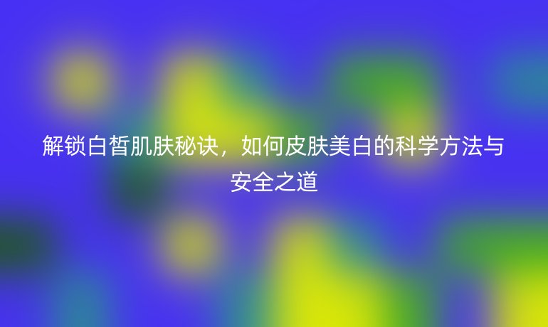 解鎖白皙肌膚秘訣，如何皮膚美白的科學方法與安全之道