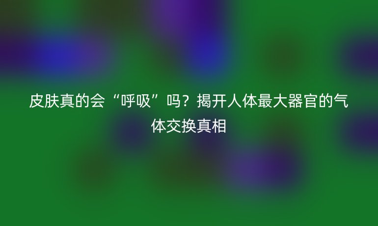 皮膚真的會“呼吸”嗎？揭開人體最大器官的氣體交換真相