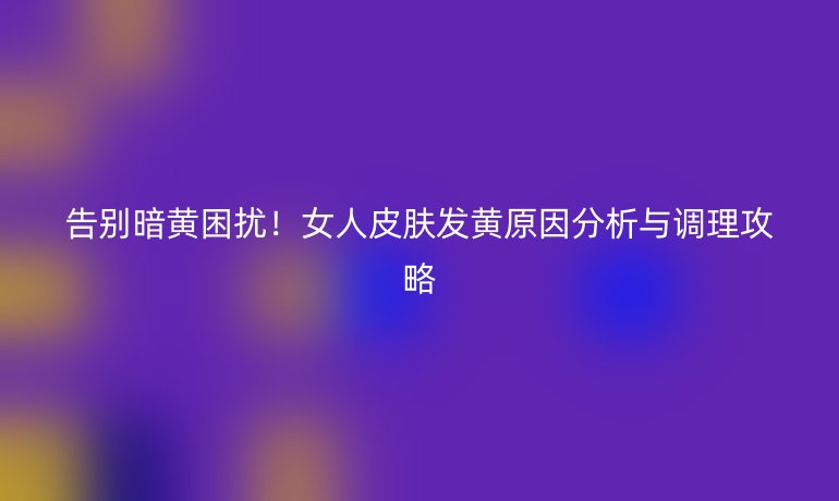 告別暗黃困擾！女人皮膚發(fā)黃原因分析與調(diào)理攻略