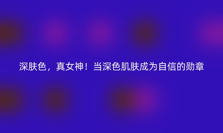 深膚色，真女神！當(dāng)深色肌膚成為自信的勛章