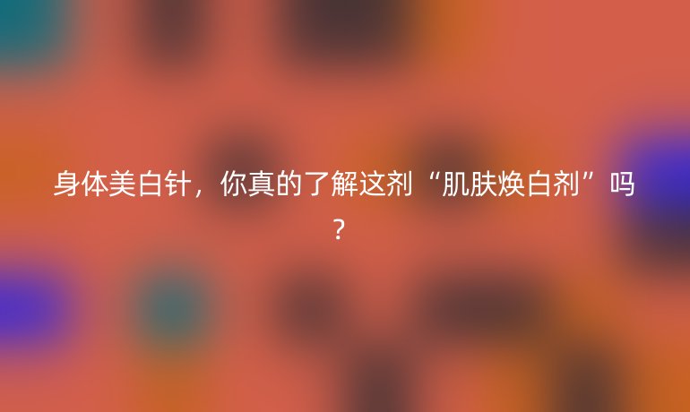 身體美白針，你真的了解這劑“肌膚煥白劑”嗎？