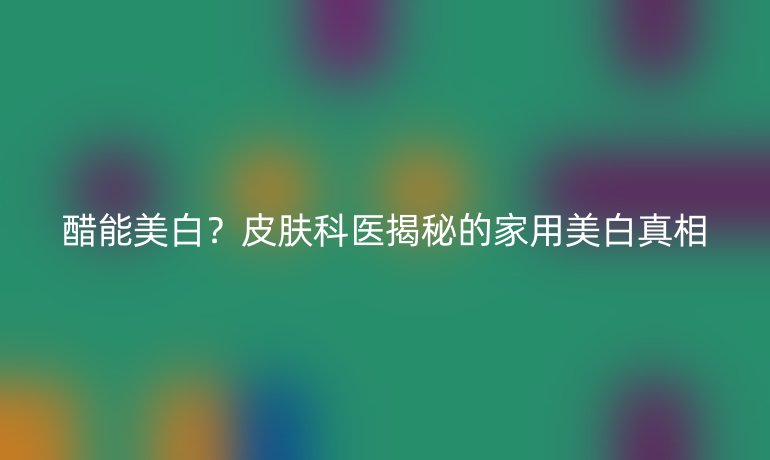 醋能美白？皮膚科醫(yī)揭秘的家用美白真相
