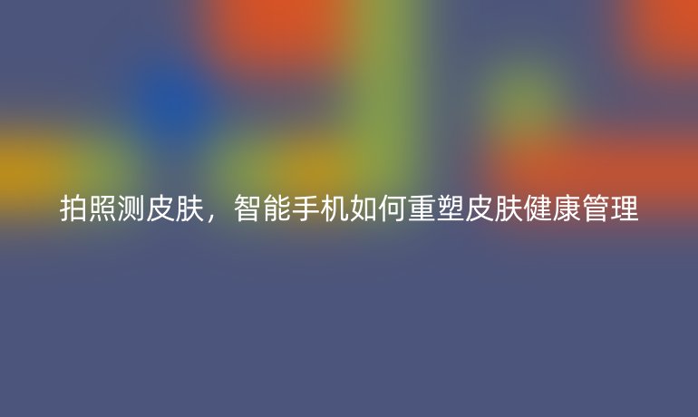 拍照測皮膚，智能手機如何重塑皮膚健康管理