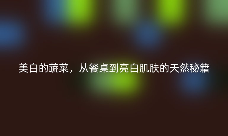 美白的蔬菜，從餐桌到亮白肌膚的天然秘籍