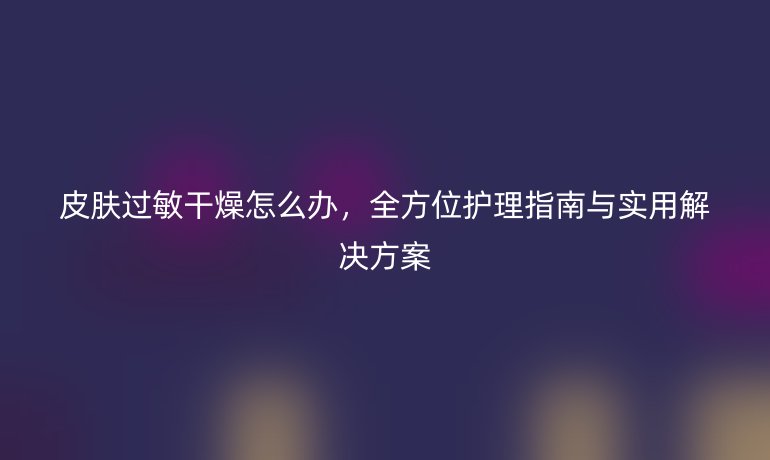 皮膚過(guò)敏干燥怎么辦，全方位護(hù)理指南與實(shí)用解決方案