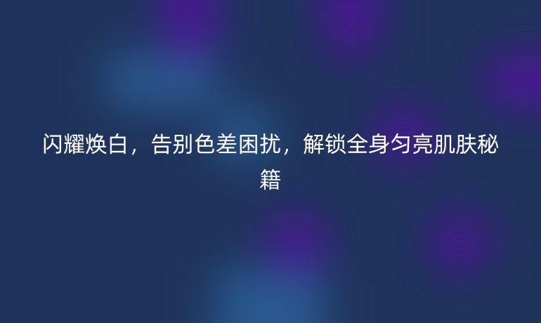 閃耀煥白，告別色差困擾，解鎖全身勻亮肌膚秘籍