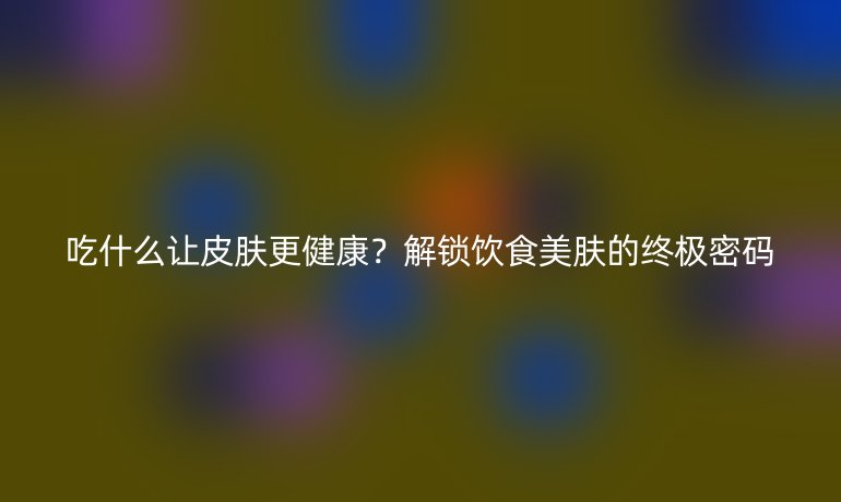 吃什么讓皮膚更健康？解鎖飲食美膚的終極密碼